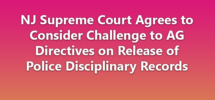 NJ Supreme Court Agrees to Consider Challenge to AG Directives on Release of Police Disciplinary Records