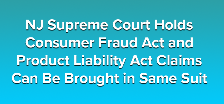 NJ Supreme Court Holds Consumer Fraud Act and Product Liability Act Claims Can Be Brought in Same Suit